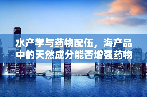 水产学与药物配伍，海产品中的天然成分能否增强药物疗效？