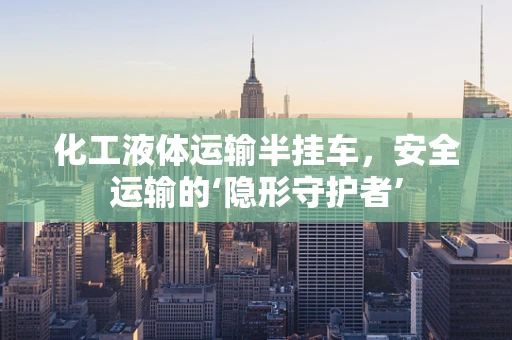 化工液体运输半挂车，安全运输的‘隐形守护者’