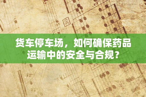 货车停车场，如何确保药品运输中的安全与合规？