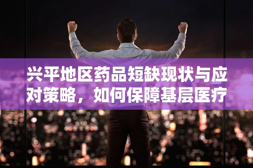 兴平地区药品短缺现状与应对策略，如何保障基层医疗的‘药’力？