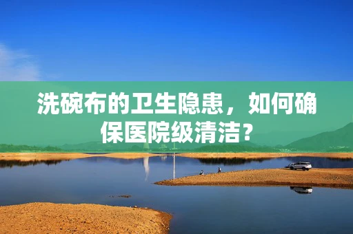 洗碗布的卫生隐患，如何确保医院级清洁？