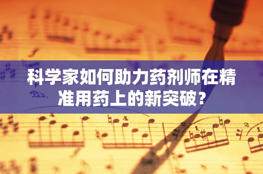 科学家如何助力药剂师在精准用药上的新突破？