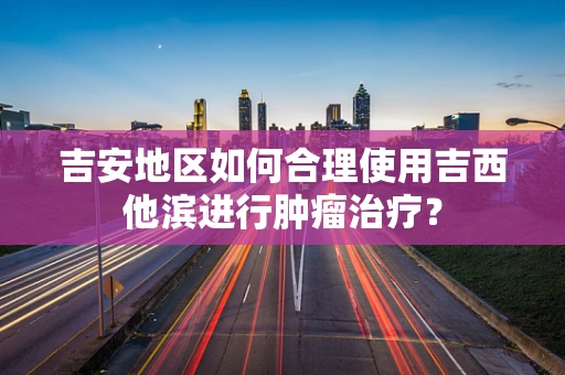 吉安地区如何合理使用吉西他滨进行肿瘤治疗？