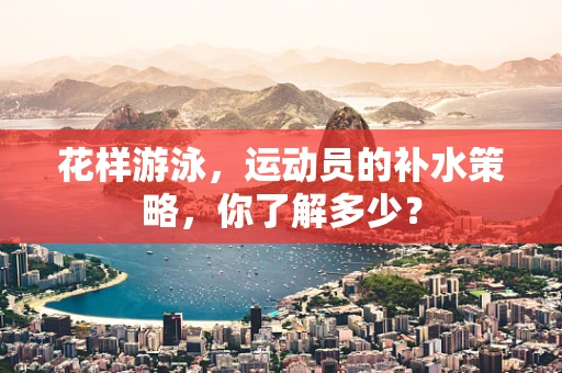 花样游泳，运动员的补水策略，你了解多少？