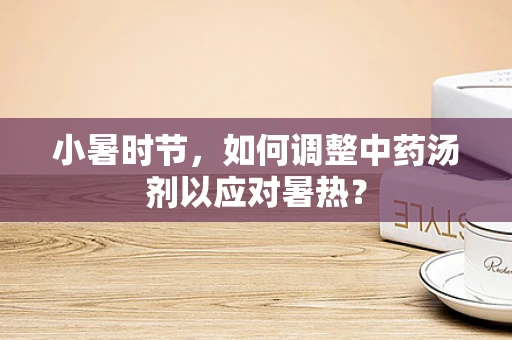 小暑时节，如何调整中药汤剂以应对暑热？