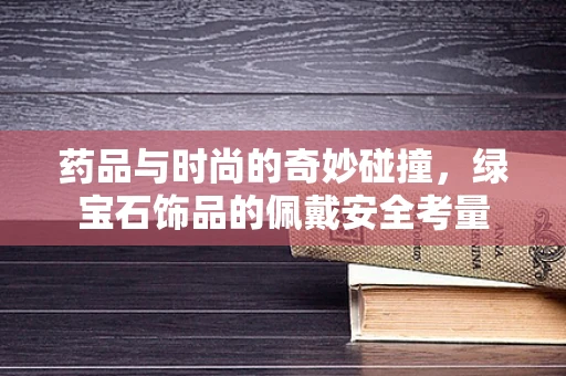 药品与时尚的奇妙碰撞，绿宝石饰品的佩戴安全考量
