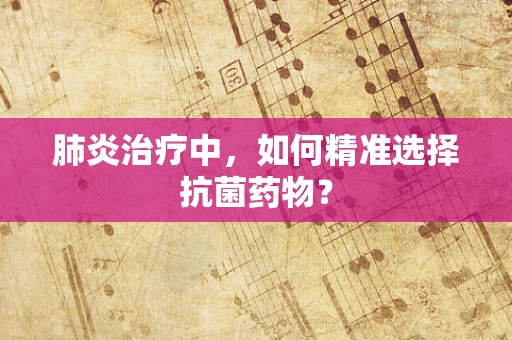 肺炎治疗中，如何精准选择抗菌药物？