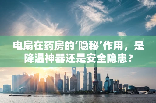 电扇在药房的‘隐秘’作用，是降温神器还是安全隐患？