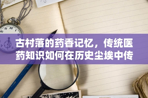 古村落的药香记忆，传统医药知识如何在历史尘埃中传承？