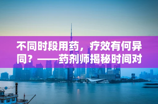 不同时段用药，疗效有何异同？——药剂师揭秘时间对药效的影响
