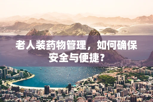 老人装药物管理，如何确保安全与便捷？