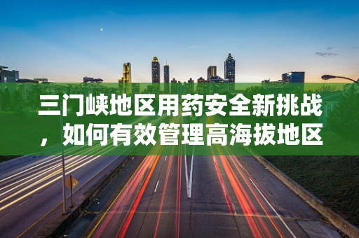 三门峡地区用药安全新挑战，如何有效管理高海拔地区的药品储存？