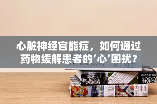 心脏神经官能症，如何通过药物缓解患者的‘心’困扰？