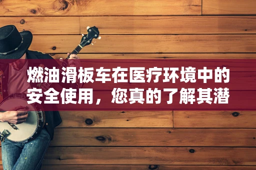 燃油滑板车在医疗环境中的安全使用，您真的了解其潜在风险吗？