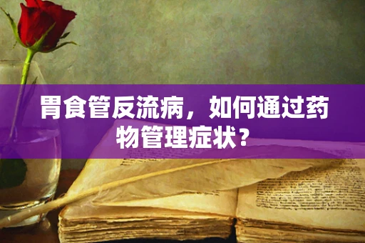 胃食管反流病，如何通过药物管理症状？