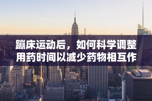 蹦床运动后，如何科学调整用药时间以减少药物相互作用？