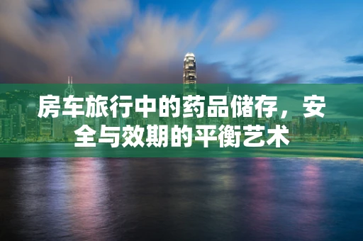 房车旅行中的药品储存，安全与效期的平衡艺术