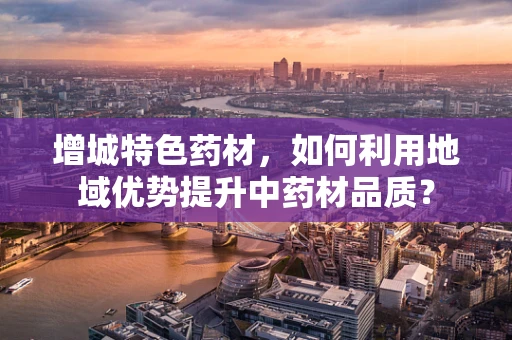 增城特色药材，如何利用地域优势提升中药材品质？