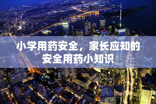小学用药安全，家长应知的安全用药小知识