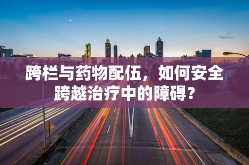 跨栏与药物配伍，如何安全跨越治疗中的障碍？
