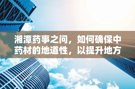 湘潭药事之问，如何确保中药材的地道性，以提升地方特色药效？