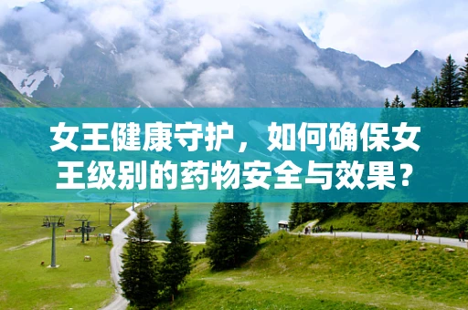 女王健康守护，如何确保女王级别的药物安全与效果？