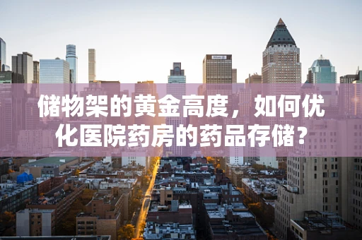 储物架的黄金高度，如何优化医院药房的药品存储？