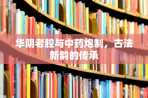 华阴老腔与中药炮制，古法新韵的传承