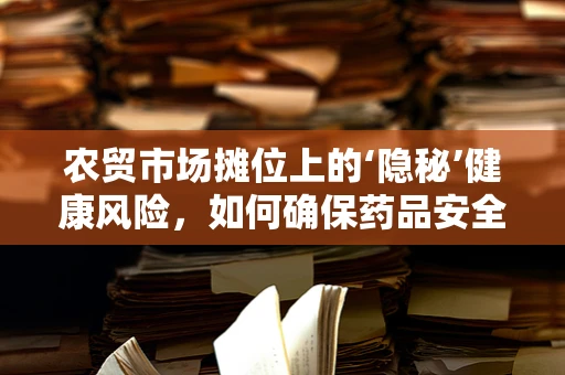农贸市场摊位上的‘隐秘’健康风险，如何确保药品安全？