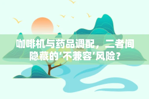 咖啡机与药品调配，二者间隐藏的‘不兼容’风险？