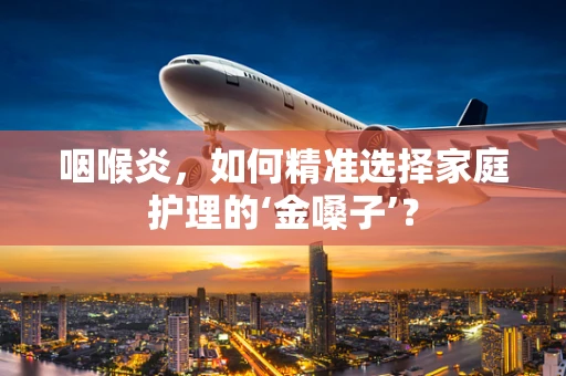 咽喉炎，如何精准选择家庭护理的‘金嗓子’？