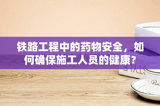 铁路工程中的药物安全，如何确保施工人员的健康？