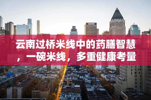 云南过桥米线中的药膳智慧，一碗米线，多重健康考量