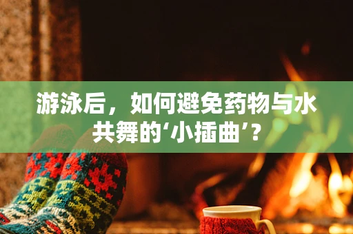 游泳后，如何避免药物与水共舞的‘小插曲’？