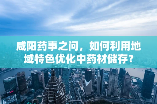 咸阳药事之问，如何利用地域特色优化中药材储存？