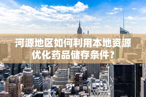 河源地区如何利用本地资源优化药品储存条件？