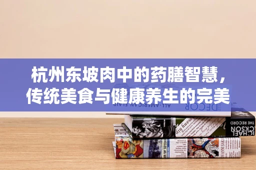 杭州东坡肉中的药膳智慧，传统美食与健康养生的完美融合