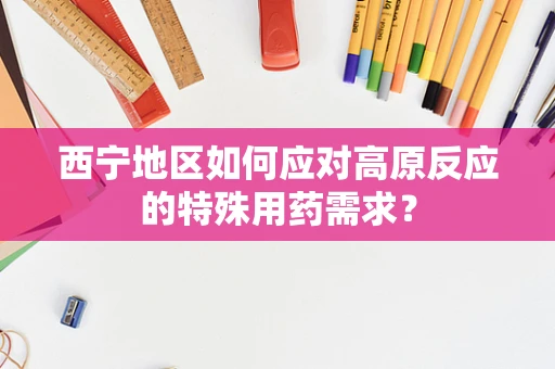 西宁地区如何应对高原反应的特殊用药需求？