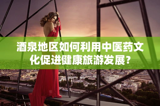酒泉地区如何利用中医药文化促进健康旅游发展？