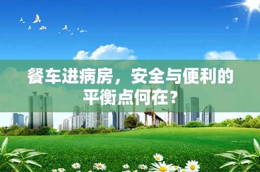 餐车进病房，安全与便利的平衡点何在？