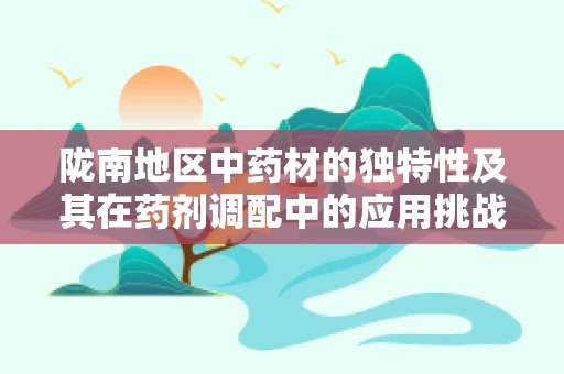 陇南地区中药材的独特性及其在药剂调配中的应用挑战