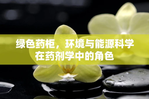 绿色药柜，环境与能源科学在药剂学中的角色