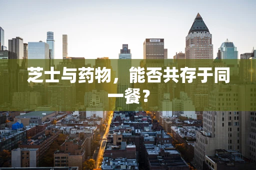 芝士与药物，能否共存于同一餐？