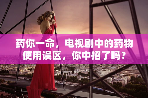 药你一命，电视剧中的药物使用误区，你中招了吗？