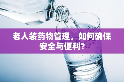 老人装药物管理，如何确保安全与便利？