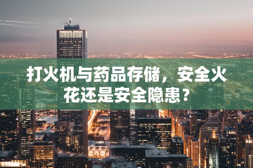 打火机与药品存储，安全火花还是安全隐患？