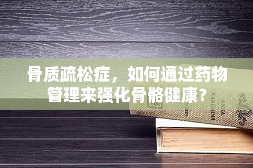 骨质疏松症，如何通过药物管理来强化骨骼健康？