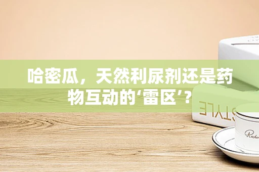 哈密瓜，天然利尿剂还是药物互动的‘雷区’？