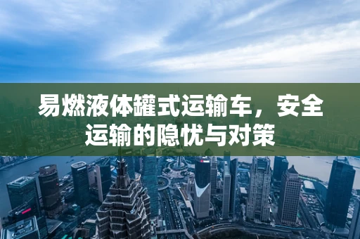易燃液体罐式运输车，安全运输的隐忧与对策