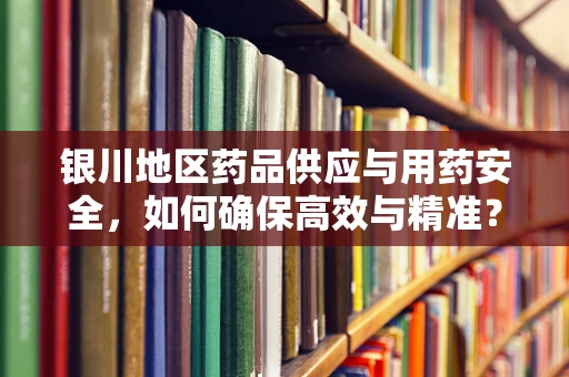 银川地区药品供应与用药安全，如何确保高效与精准？